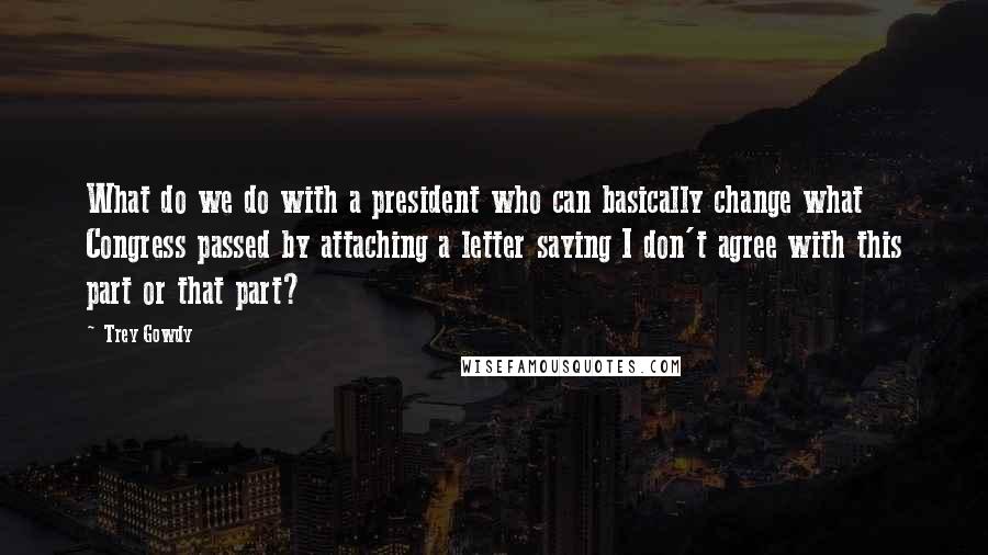 Trey Gowdy Quotes: What do we do with a president who can basically change what Congress passed by attaching a letter saying I don't agree with this part or that part?