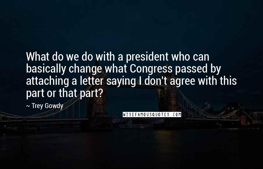 Trey Gowdy Quotes: What do we do with a president who can basically change what Congress passed by attaching a letter saying I don't agree with this part or that part?
