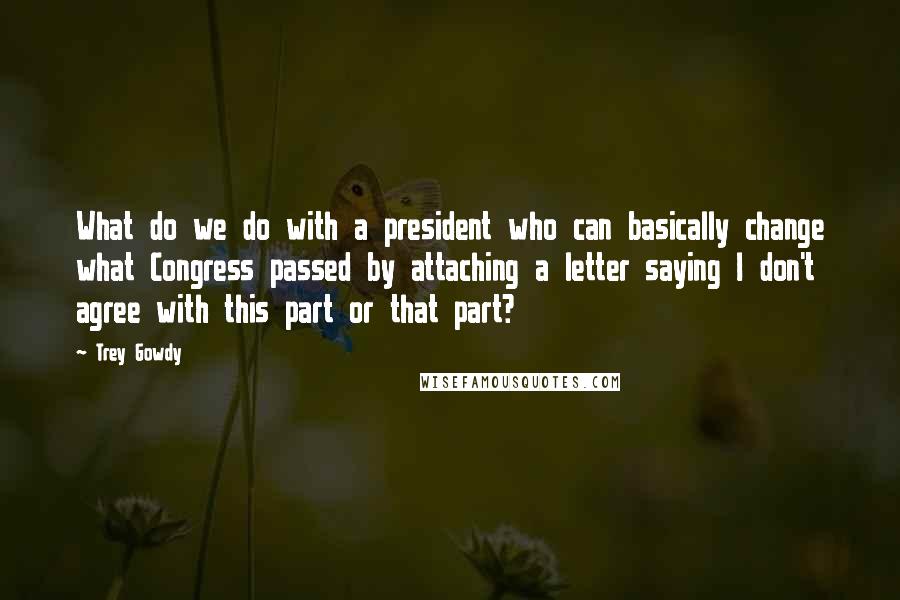 Trey Gowdy Quotes: What do we do with a president who can basically change what Congress passed by attaching a letter saying I don't agree with this part or that part?