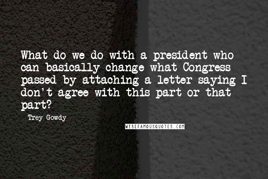 Trey Gowdy Quotes: What do we do with a president who can basically change what Congress passed by attaching a letter saying I don't agree with this part or that part?