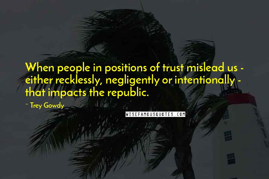 Trey Gowdy Quotes: When people in positions of trust mislead us - either recklessly, negligently or intentionally - that impacts the republic.