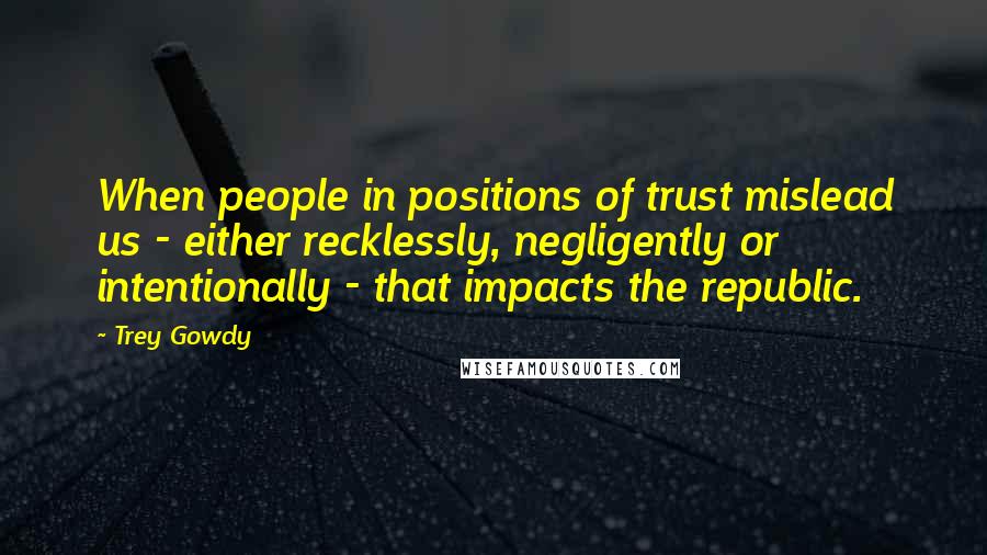 Trey Gowdy Quotes: When people in positions of trust mislead us - either recklessly, negligently or intentionally - that impacts the republic.
