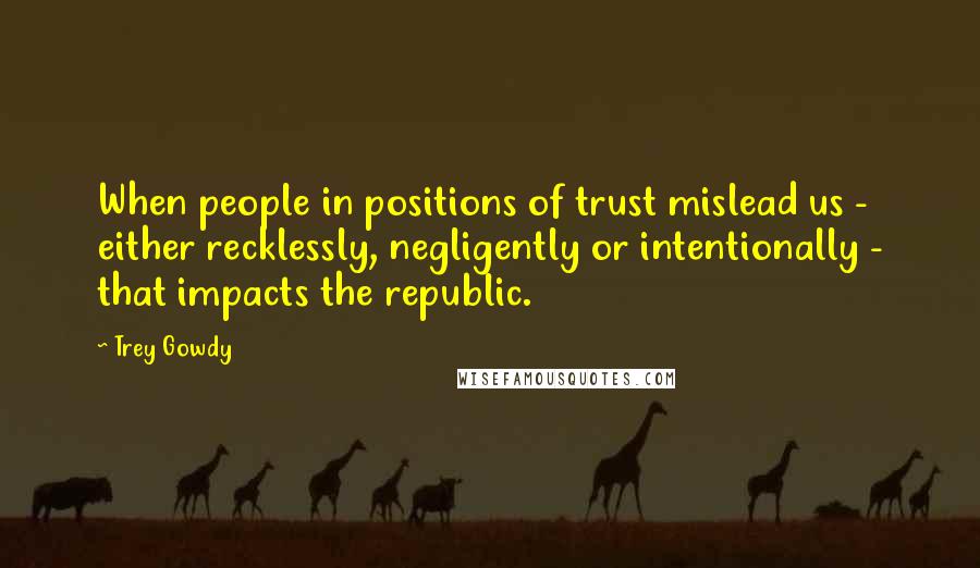 Trey Gowdy Quotes: When people in positions of trust mislead us - either recklessly, negligently or intentionally - that impacts the republic.