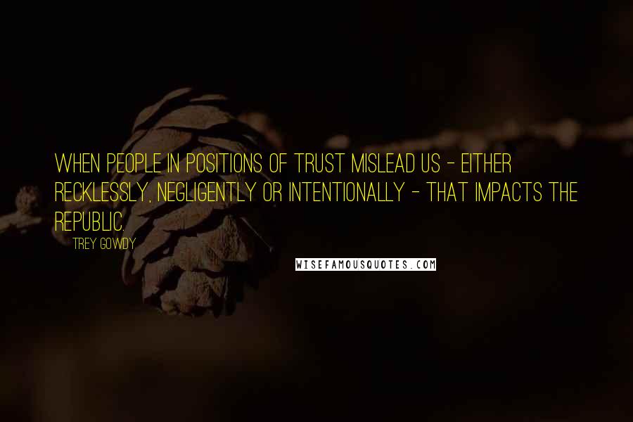 Trey Gowdy Quotes: When people in positions of trust mislead us - either recklessly, negligently or intentionally - that impacts the republic.