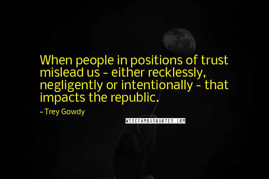 Trey Gowdy Quotes: When people in positions of trust mislead us - either recklessly, negligently or intentionally - that impacts the republic.