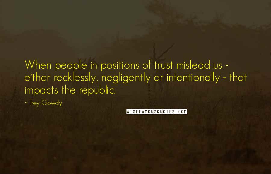 Trey Gowdy Quotes: When people in positions of trust mislead us - either recklessly, negligently or intentionally - that impacts the republic.