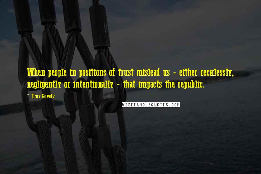 Trey Gowdy Quotes: When people in positions of trust mislead us - either recklessly, negligently or intentionally - that impacts the republic.