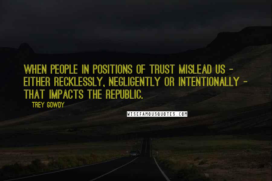 Trey Gowdy Quotes: When people in positions of trust mislead us - either recklessly, negligently or intentionally - that impacts the republic.