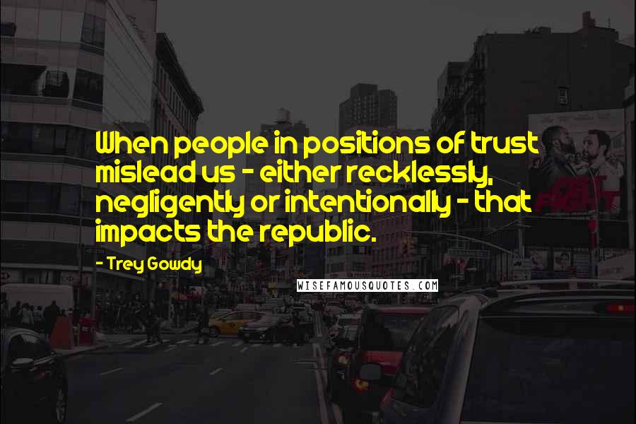 Trey Gowdy Quotes: When people in positions of trust mislead us - either recklessly, negligently or intentionally - that impacts the republic.