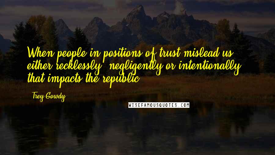 Trey Gowdy Quotes: When people in positions of trust mislead us - either recklessly, negligently or intentionally - that impacts the republic.