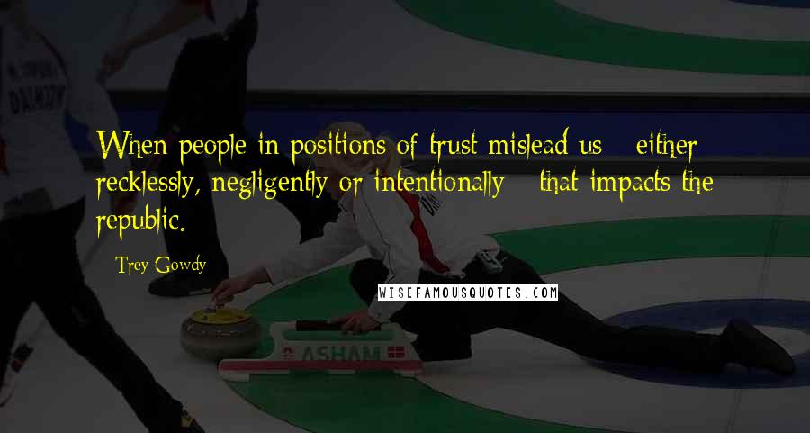 Trey Gowdy Quotes: When people in positions of trust mislead us - either recklessly, negligently or intentionally - that impacts the republic.