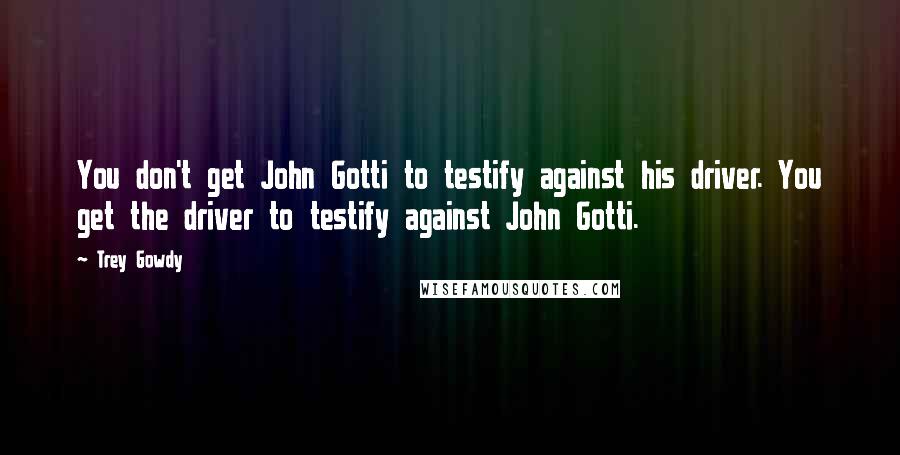 Trey Gowdy Quotes: You don't get John Gotti to testify against his driver. You get the driver to testify against John Gotti.