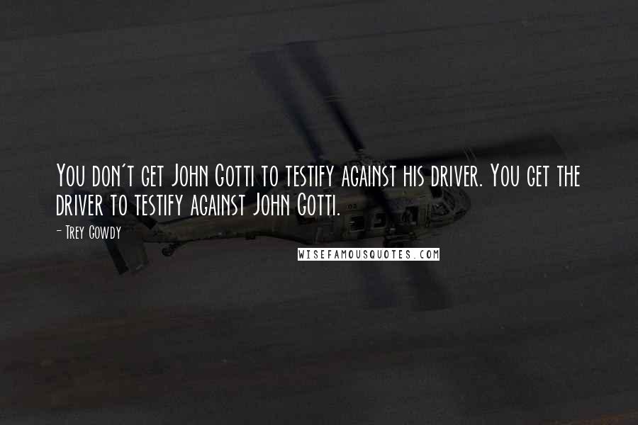 Trey Gowdy Quotes: You don't get John Gotti to testify against his driver. You get the driver to testify against John Gotti.