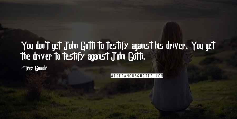 Trey Gowdy Quotes: You don't get John Gotti to testify against his driver. You get the driver to testify against John Gotti.