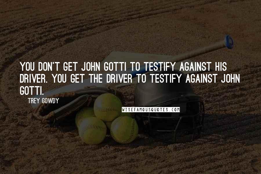 Trey Gowdy Quotes: You don't get John Gotti to testify against his driver. You get the driver to testify against John Gotti.