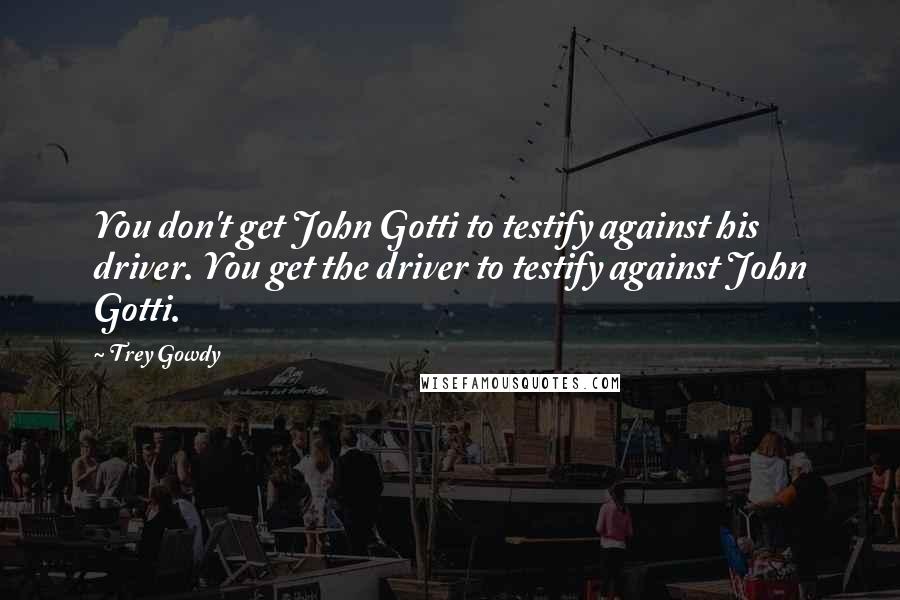 Trey Gowdy Quotes: You don't get John Gotti to testify against his driver. You get the driver to testify against John Gotti.