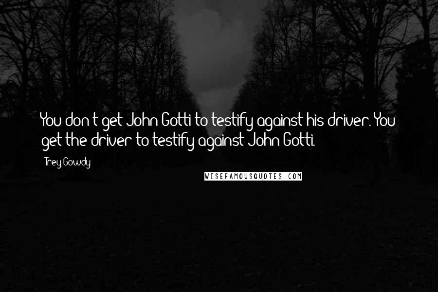 Trey Gowdy Quotes: You don't get John Gotti to testify against his driver. You get the driver to testify against John Gotti.