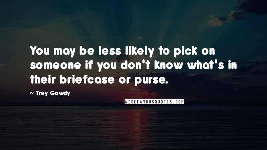 Trey Gowdy Quotes: You may be less likely to pick on someone if you don't know what's in their briefcase or purse.