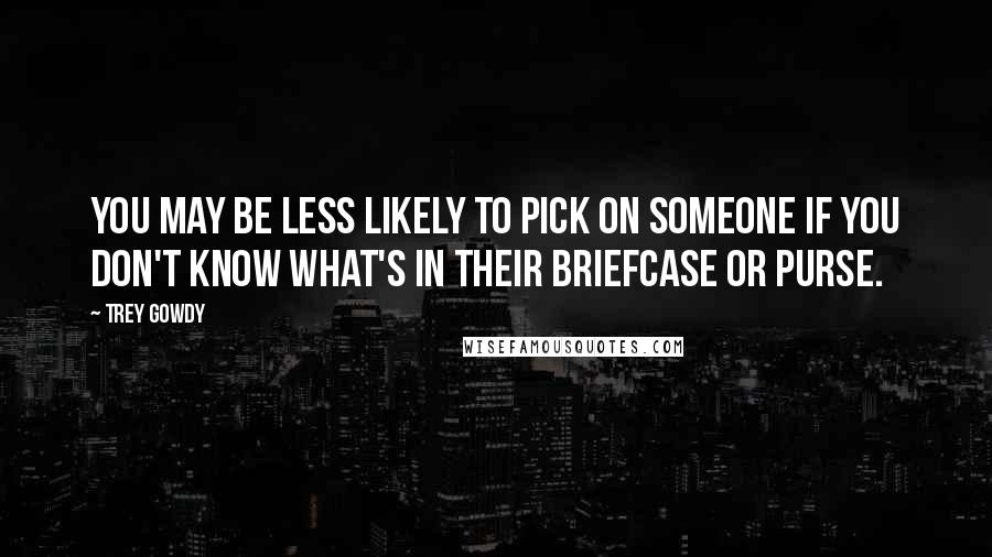 Trey Gowdy Quotes: You may be less likely to pick on someone if you don't know what's in their briefcase or purse.