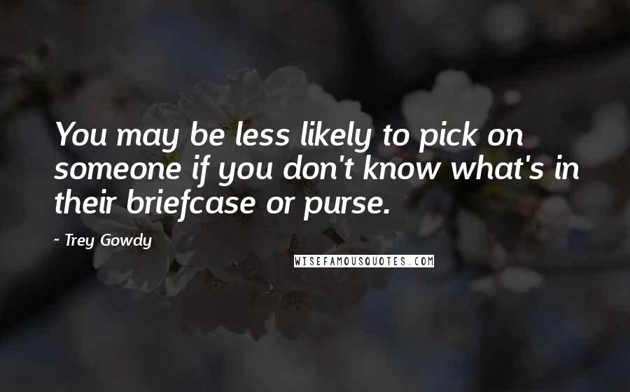 Trey Gowdy Quotes: You may be less likely to pick on someone if you don't know what's in their briefcase or purse.