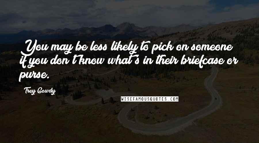 Trey Gowdy Quotes: You may be less likely to pick on someone if you don't know what's in their briefcase or purse.