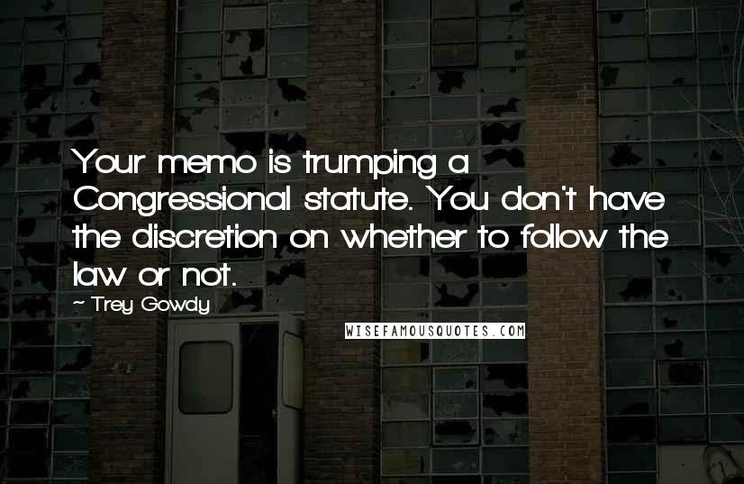 Trey Gowdy Quotes: Your memo is trumping a Congressional statute. You don't have the discretion on whether to follow the law or not.