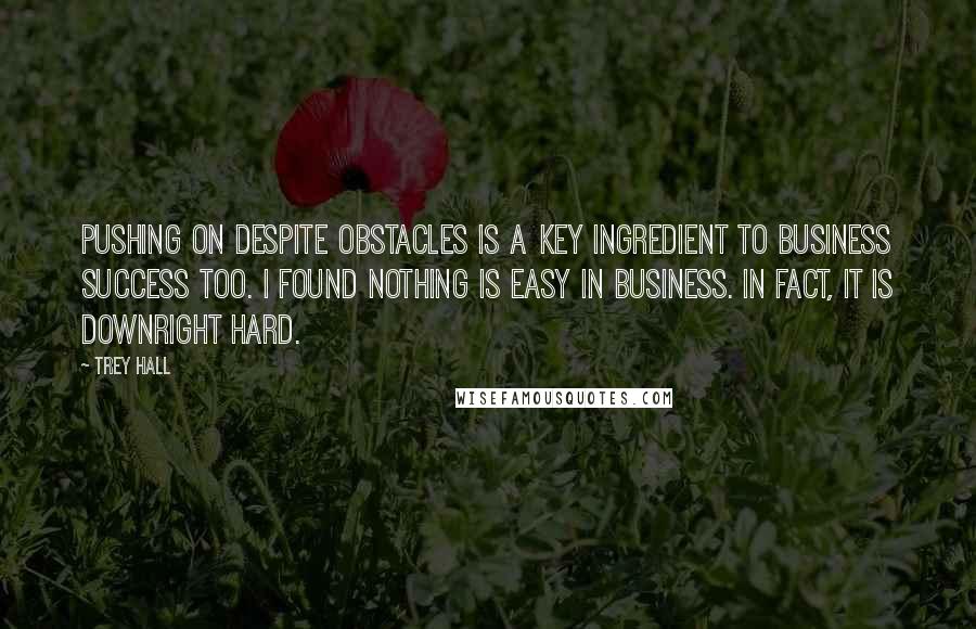 Trey Hall Quotes: Pushing on despite obstacles is a key ingredient to business success too. I found nothing is easy in business. In fact, it is downright hard.