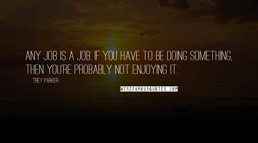 Trey Parker Quotes: Any job is a job. If you have to be doing something, then you're probably not enjoying it.