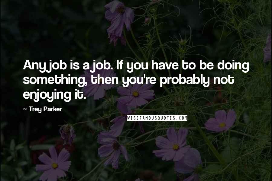 Trey Parker Quotes: Any job is a job. If you have to be doing something, then you're probably not enjoying it.