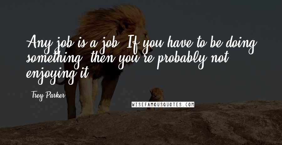 Trey Parker Quotes: Any job is a job. If you have to be doing something, then you're probably not enjoying it.