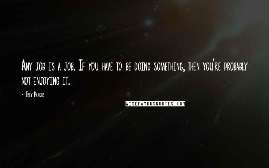 Trey Parker Quotes: Any job is a job. If you have to be doing something, then you're probably not enjoying it.