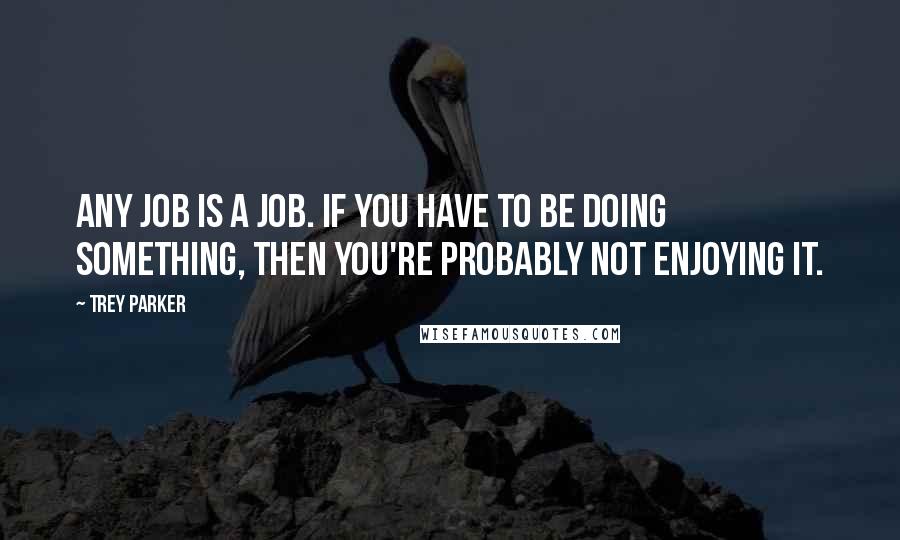 Trey Parker Quotes: Any job is a job. If you have to be doing something, then you're probably not enjoying it.