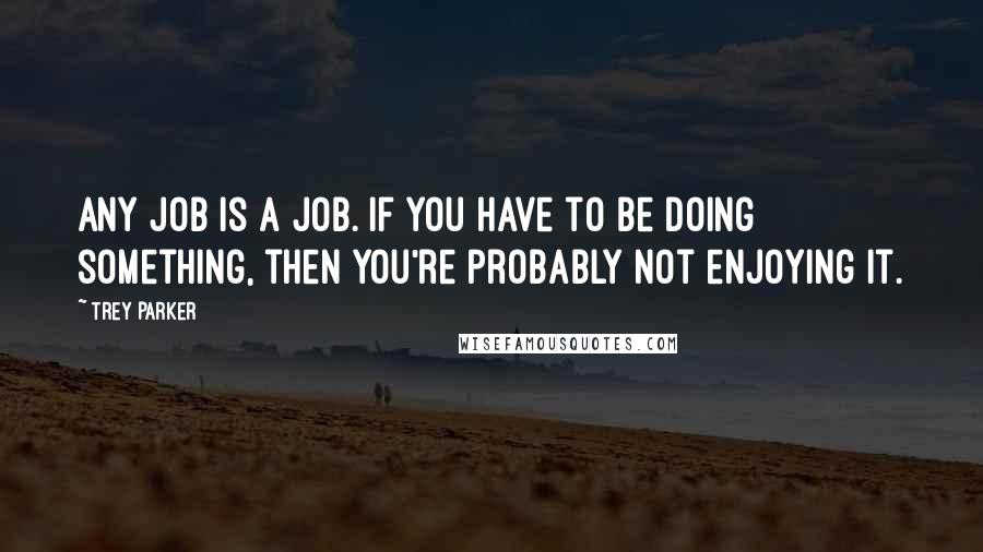 Trey Parker Quotes: Any job is a job. If you have to be doing something, then you're probably not enjoying it.