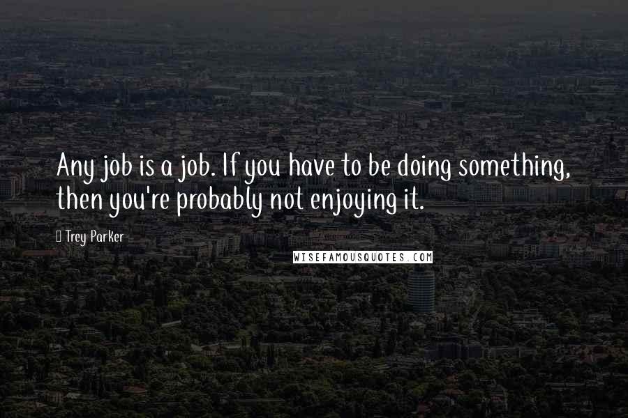 Trey Parker Quotes: Any job is a job. If you have to be doing something, then you're probably not enjoying it.