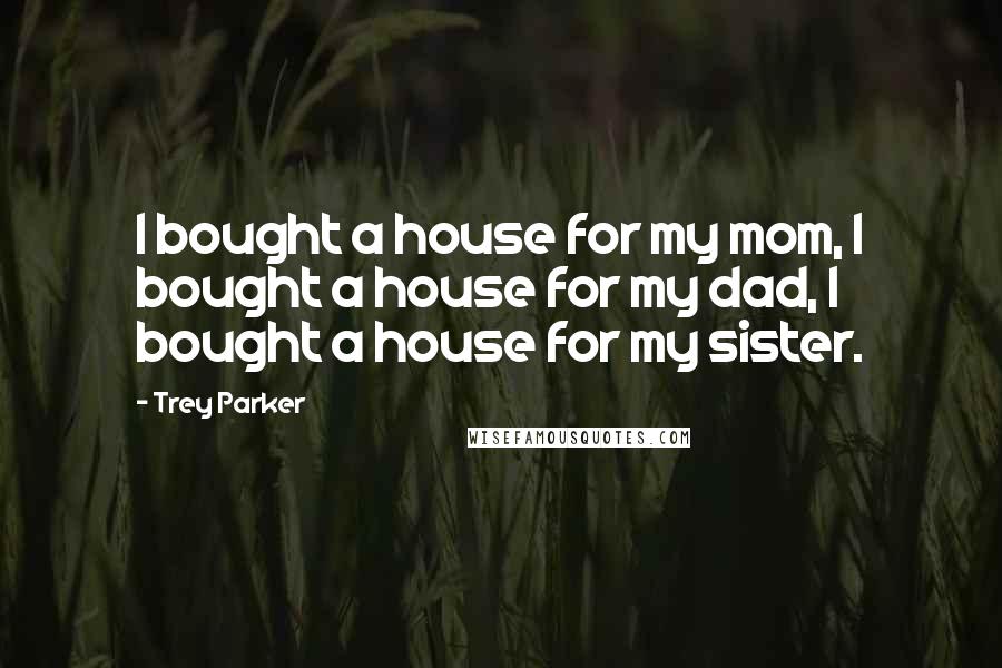 Trey Parker Quotes: I bought a house for my mom, I bought a house for my dad, I bought a house for my sister.