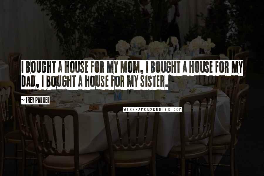 Trey Parker Quotes: I bought a house for my mom, I bought a house for my dad, I bought a house for my sister.