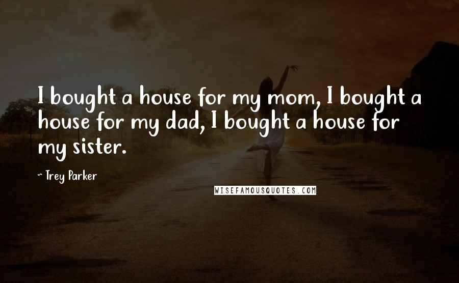 Trey Parker Quotes: I bought a house for my mom, I bought a house for my dad, I bought a house for my sister.
