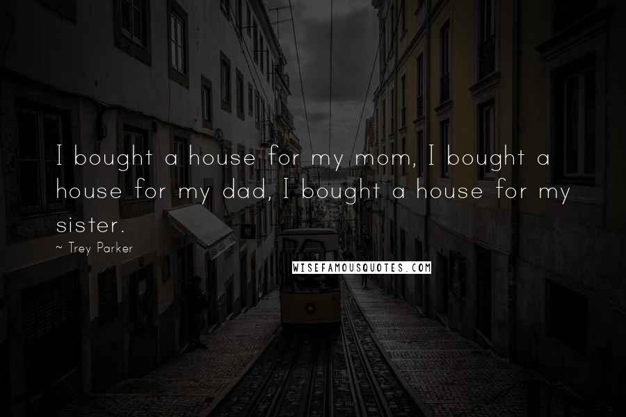 Trey Parker Quotes: I bought a house for my mom, I bought a house for my dad, I bought a house for my sister.