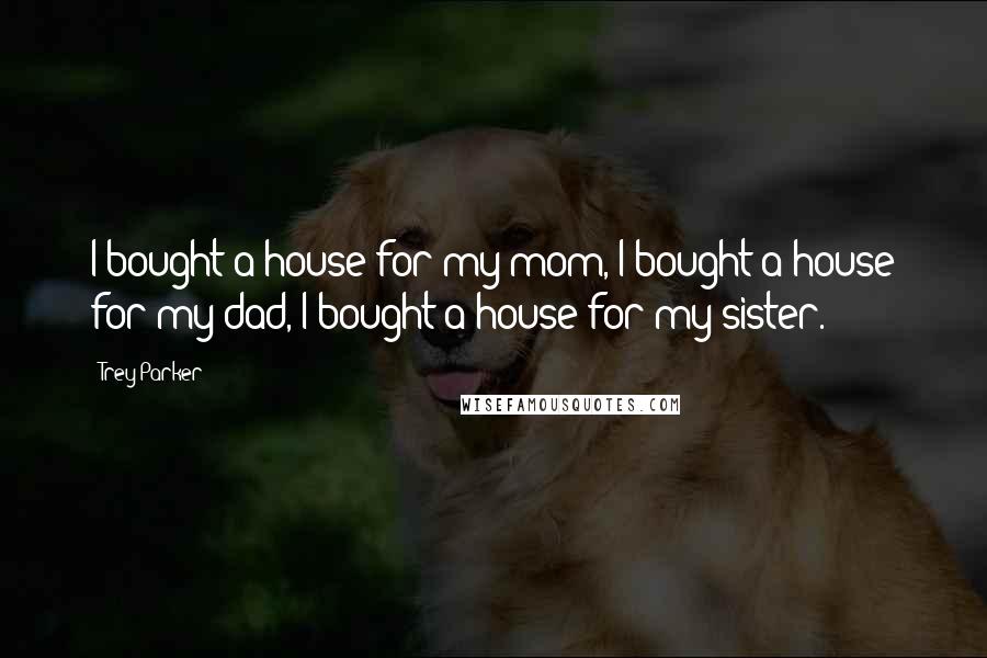 Trey Parker Quotes: I bought a house for my mom, I bought a house for my dad, I bought a house for my sister.