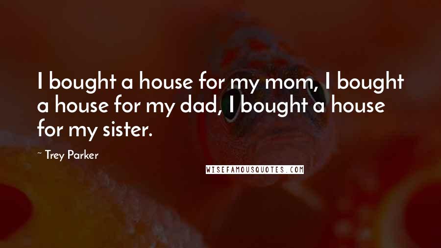 Trey Parker Quotes: I bought a house for my mom, I bought a house for my dad, I bought a house for my sister.