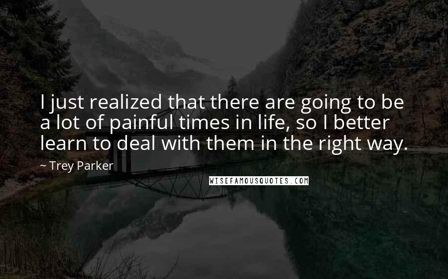 Trey Parker Quotes: I just realized that there are going to be a lot of painful times in life, so I better learn to deal with them in the right way.