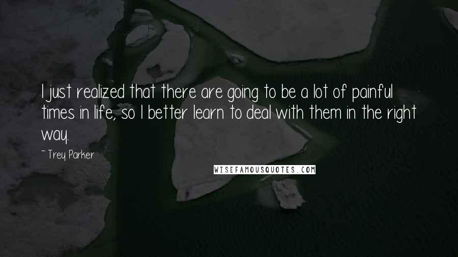 Trey Parker Quotes: I just realized that there are going to be a lot of painful times in life, so I better learn to deal with them in the right way.