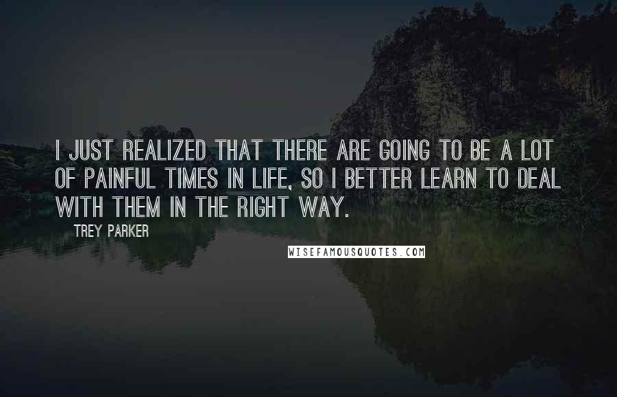 Trey Parker Quotes: I just realized that there are going to be a lot of painful times in life, so I better learn to deal with them in the right way.