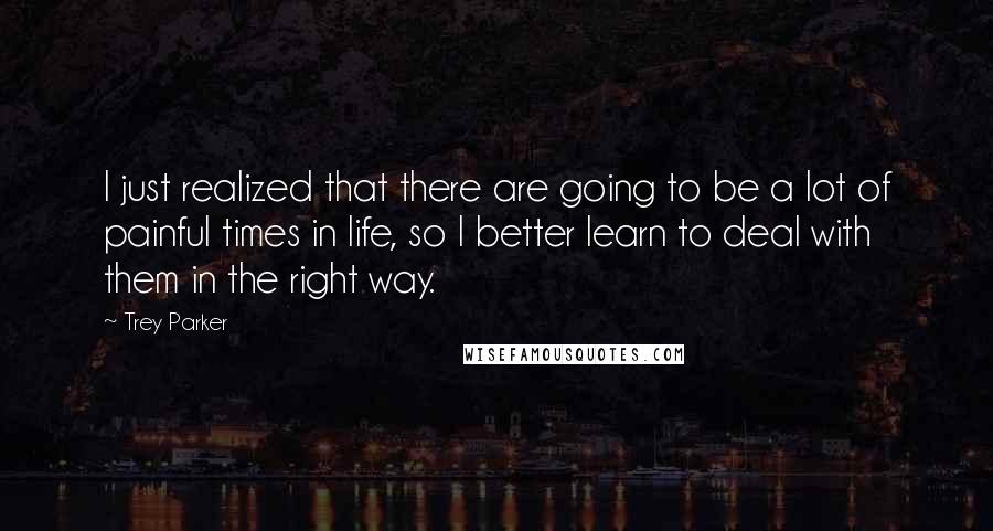 Trey Parker Quotes: I just realized that there are going to be a lot of painful times in life, so I better learn to deal with them in the right way.