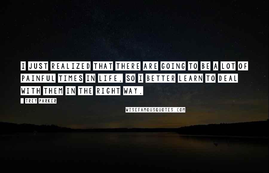 Trey Parker Quotes: I just realized that there are going to be a lot of painful times in life, so I better learn to deal with them in the right way.