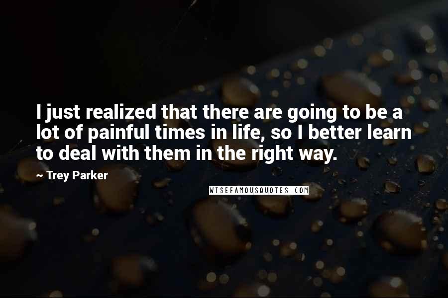 Trey Parker Quotes: I just realized that there are going to be a lot of painful times in life, so I better learn to deal with them in the right way.