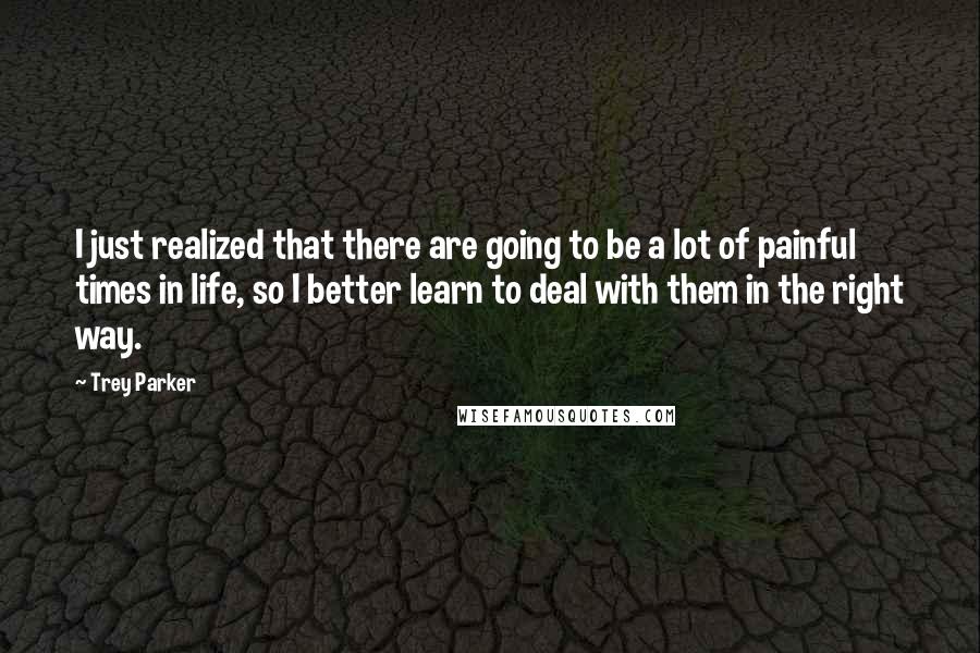 Trey Parker Quotes: I just realized that there are going to be a lot of painful times in life, so I better learn to deal with them in the right way.