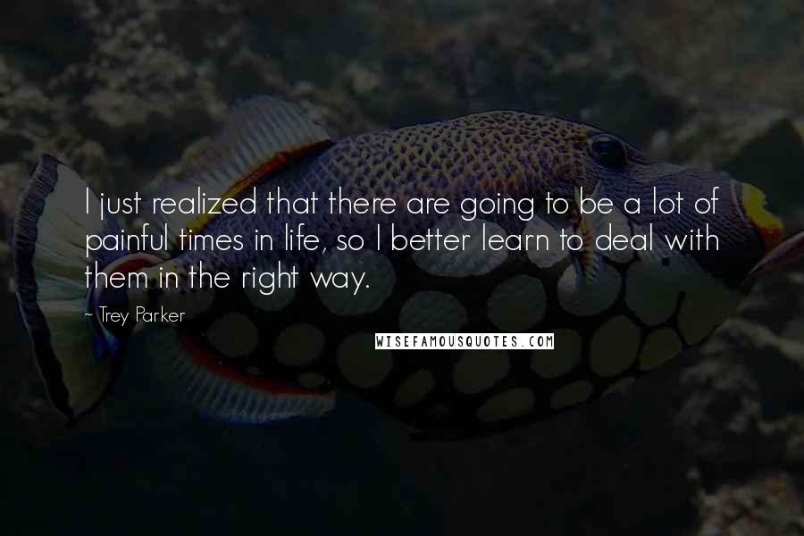 Trey Parker Quotes: I just realized that there are going to be a lot of painful times in life, so I better learn to deal with them in the right way.