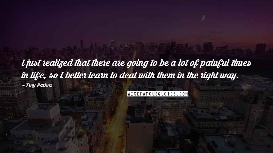 Trey Parker Quotes: I just realized that there are going to be a lot of painful times in life, so I better learn to deal with them in the right way.