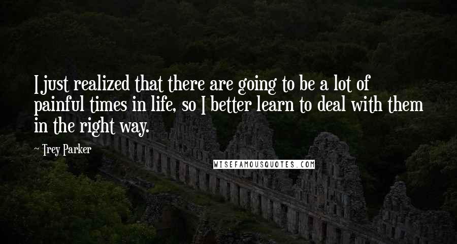 Trey Parker Quotes: I just realized that there are going to be a lot of painful times in life, so I better learn to deal with them in the right way.